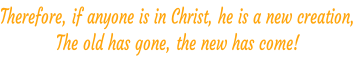 Therefore, if anyone is in Christ, he is a new creation, The old has gone, the new has come! 2 Corinthians 5:17